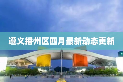 遵義播州區(qū)四月最新動態(tài)更新