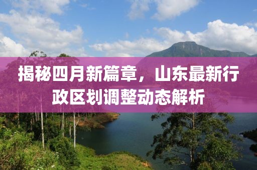揭秘四月新篇章,山東最新行政區劃調整動態解析
