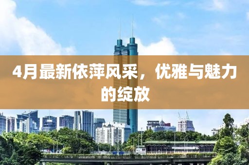 4月最新依萍風(fēng)采,優(yōu)雅與魅力的綻放
