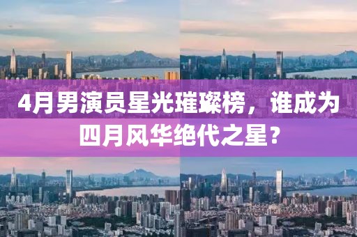 4月男演員星光璀璨榜,誰成為四月風(fēng)華絕代之星?