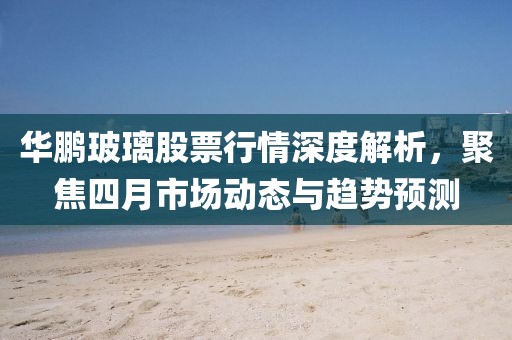 華鵬玻璃股票行情深度解析，聚焦四月市場動態(tài)與趨勢預測
