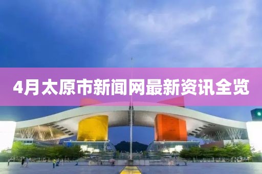 4月太原市新聞網最新資訊全覽