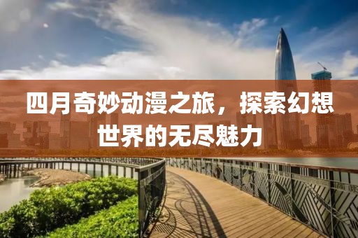 四月奇妙動(dòng)漫之旅,探索幻想世界的無(wú)盡魅力