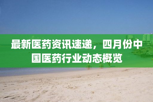 最新醫藥資訊速遞,四月份中國醫藥行業動態概覽