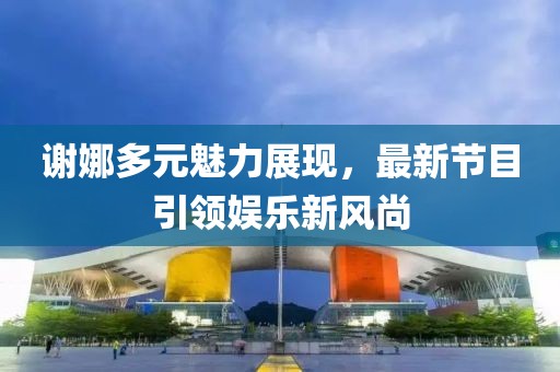 謝娜多元魅力展現,最新節目引領娛樂新風尚