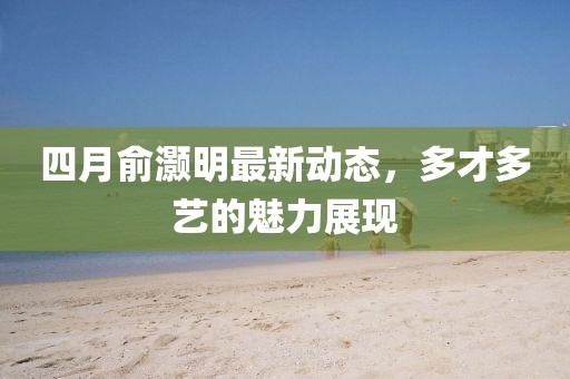 四月俞灝明最新動態,多才多藝的魅力展現