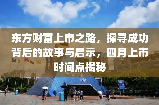 東方財富上市之路,探尋成功背后的故事與啟示,四月上市時間點揭秘