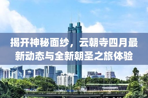 揭開神秘面紗,云朝寺四月最新動態與全新朝圣之旅體驗