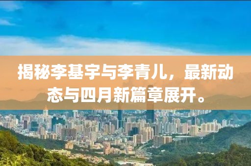 揭秘李基宇與李青兒，最新動態與四月新篇章展開。