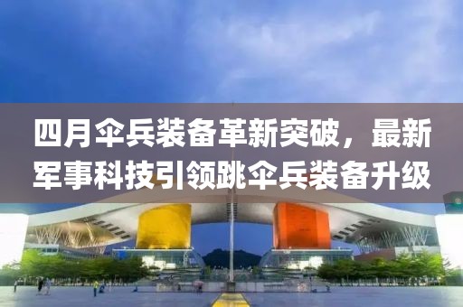 四月傘兵裝備革新突破，最新軍事科技引領跳傘兵裝備升級
