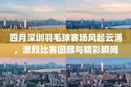 四月深圳羽毛球賽場風起云涌,激烈比賽回顧與精彩瞬間