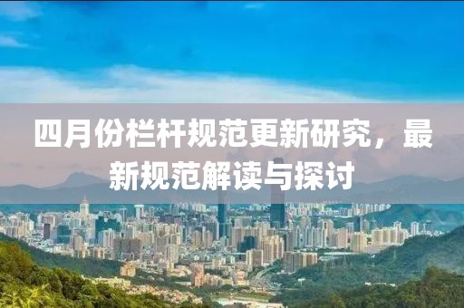 四月份欄桿規范更新研究,最新規范解讀與探討