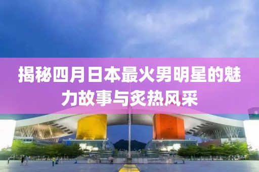 揭秘四月日本最火男明星的魅力故事與炙熱風采