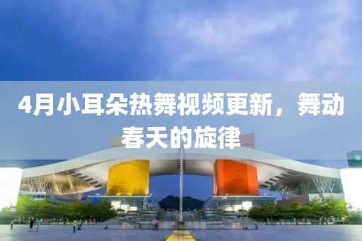 4月小耳朵熱舞視頻更新,舞動春天的旋律