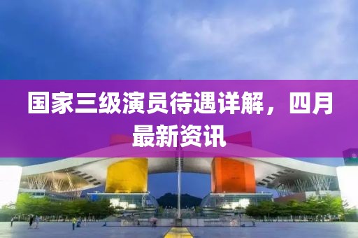 國家三級演員待遇詳解,四月最新資訊