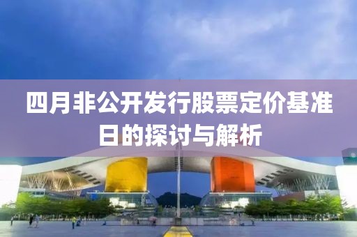 四月非公開發行股票定價基準日的探討與解析