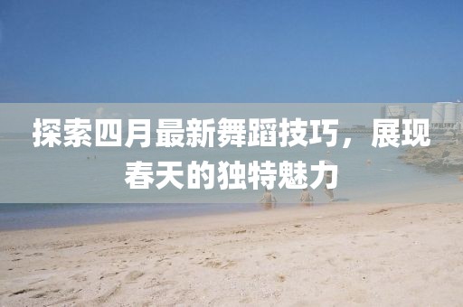 探索四月最新舞蹈技巧,展現(xiàn)春天的獨(dú)特魅力