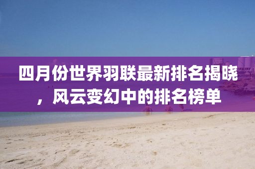 四月份世界羽聯最新排名揭曉，風云變幻中的排名榜單