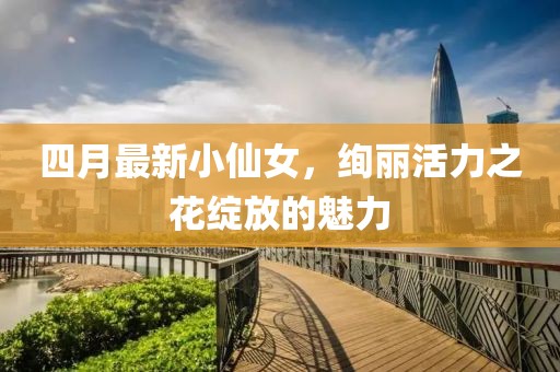四月最新小仙女，絢麗活力之花綻放的魅力
