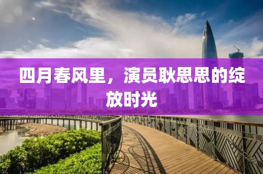 四月春風(fēng)里,演員耿思思的綻放時(shí)光