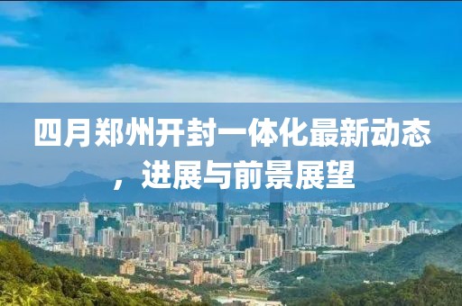 四月鄭州開封一體化最新動(dòng)態(tài),進(jìn)展與前景展望
