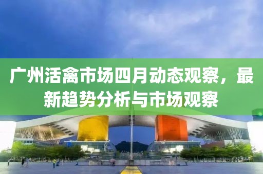 廣州活禽市場四月動(dòng)態(tài)觀察,最新趨勢(shì)分析與市場觀察