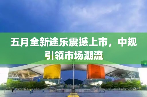 五月全新途樂震撼上市,中規(guī)引領(lǐng)市場潮流