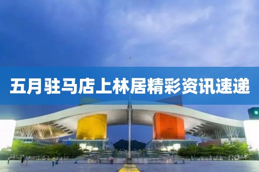 五月駐馬店上林居精彩資訊速遞