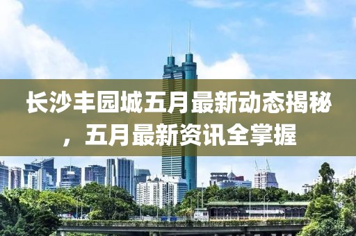 長沙豐園城五月最新動態揭秘,五月最新資訊全掌握
