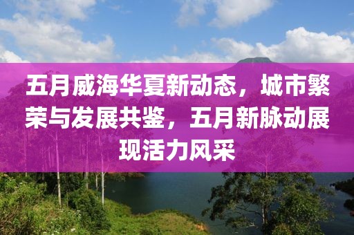 五月威海華夏新動態(tài),城市繁榮與發(fā)展共鑒,五月新脈動展現(xiàn)活力風(fēng)采