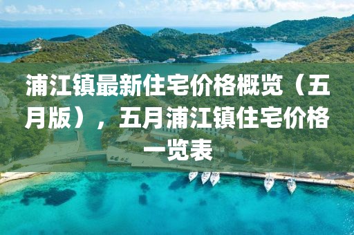 浦江鎮(zhèn)最新住宅價格概覽(五月版),五月浦江鎮(zhèn)住宅價格一覽表