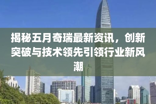 揭秘五月奇瑞最新資訊，創新突破與技術領先引領行業新風潮