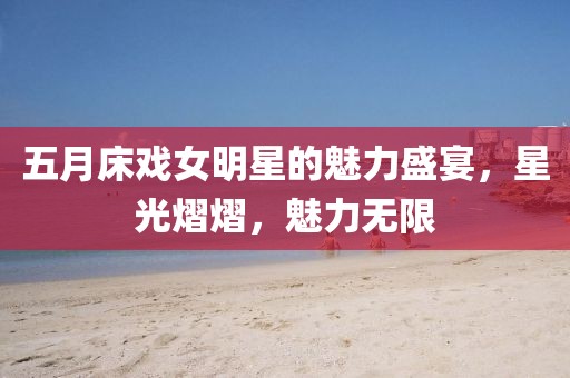 五月床戲女明星的魅力盛宴,星光熠熠,魅力無限