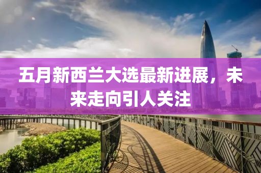 五月新西蘭大選最新進展,未來走向引人關注