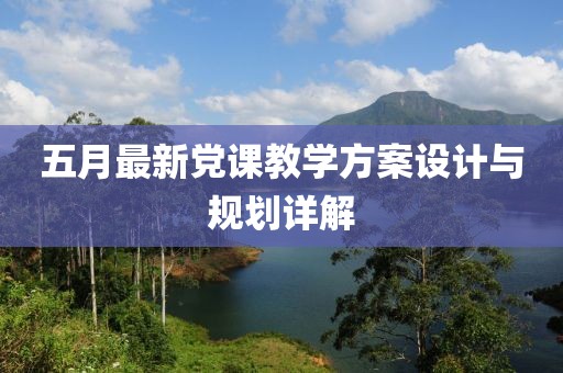 五月最新黨課教學(xué)方案設(shè)計與規(guī)劃詳解