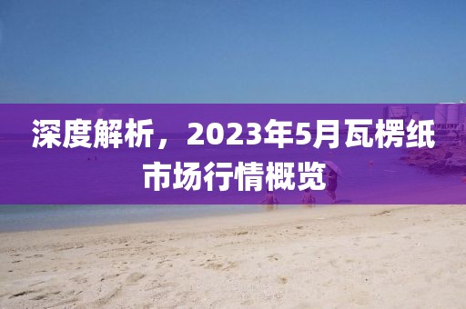 深度解析,2023年5月瓦楞紙市場行情概覽