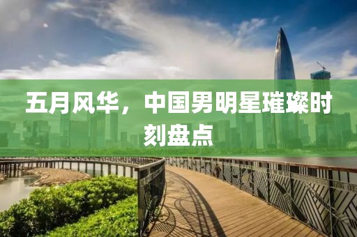 五月風(fēng)華,中國(guó)男明星璀璨時(shí)刻盤(pán)點(diǎn)