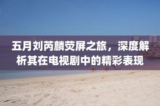 五月劉芮麟熒屏之旅,深度解析其在電視劇中的精彩表現