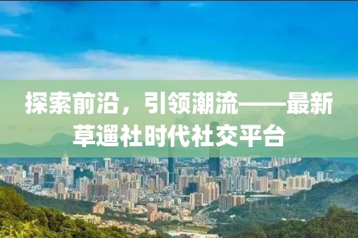探索前沿，引領潮流——最新草遛社時代社交平臺