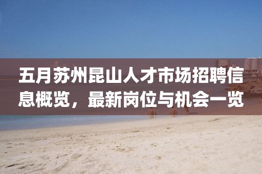 五月蘇州昆山人才市場招聘信息概覽,最新崗位與機會一覽