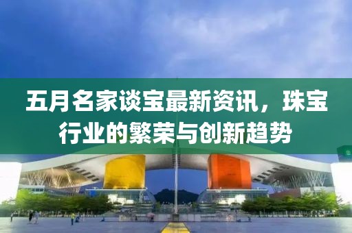 五月名家談寶最新資訊，珠寶行業的繁榮與創新趨勢