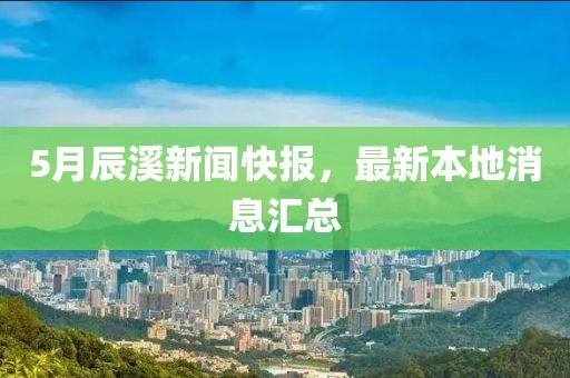 5月辰溪新聞快報,最新本地消息匯總