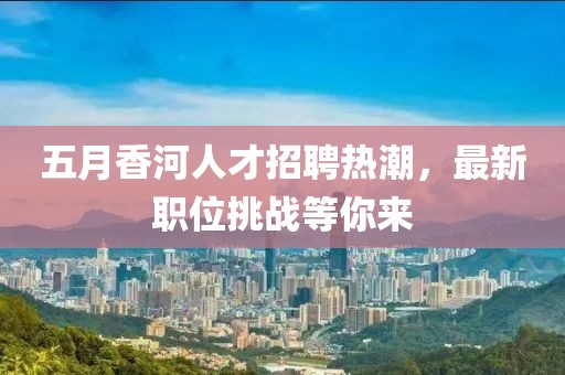 五月香河人才招聘熱潮,最新職位挑戰等你來
