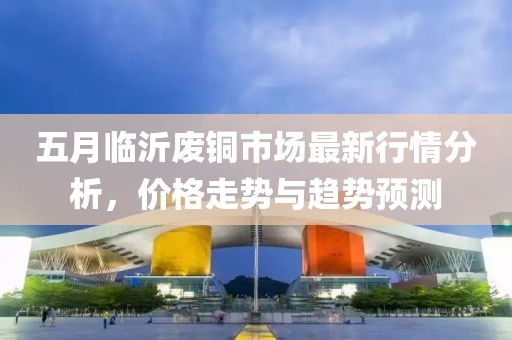 五月臨沂廢銅市場最新行情分析,價格走勢與趨勢預測