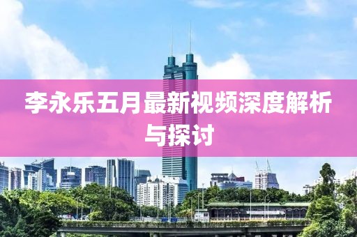 李永樂五月最新視頻深度解析與探討