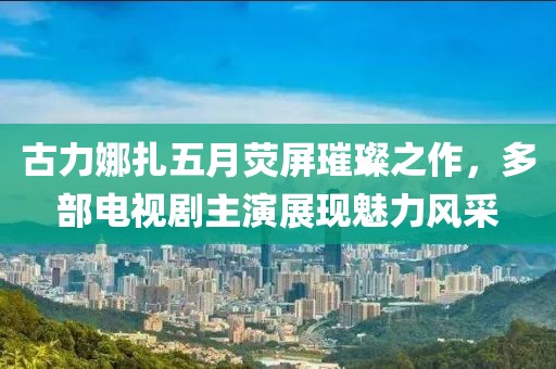 古力娜扎五月熒屏璀璨之作,多部電視劇主演展現魅力風采