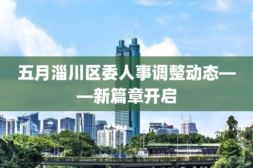 五月淄川區(qū)委人事調(diào)整動態(tài)——新篇章開啟