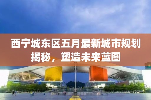 西寧城東區五月最新城市規劃揭秘,塑造未來藍圖