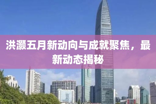 洪灝五月新動向與成就聚焦,最新動態揭秘