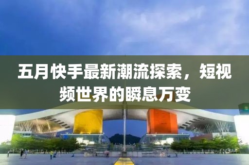 五月快手最新潮流探索,短視頻世界的瞬息萬變